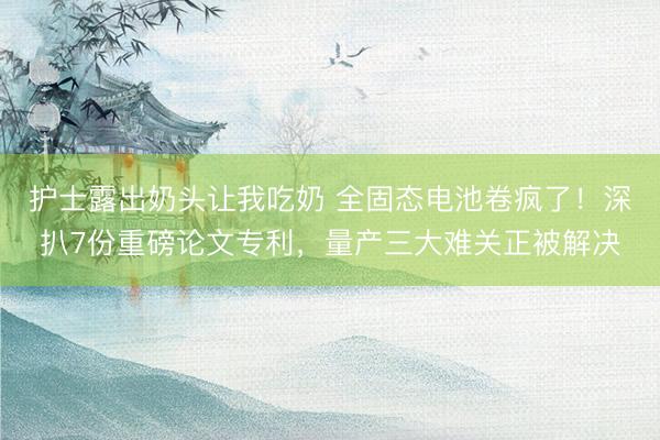 护士露出奶头让我吃奶 全固态电池卷疯了!深扒7份重磅论文专利,量产三大难关正被解决