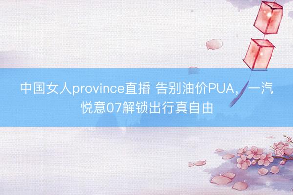 中国女人province直播 告别油价PUA，一汽悦意07解锁出行真自由