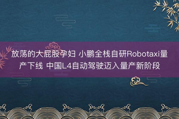 放荡的大屁股孕妇 小鹏全栈自研Robotaxi量产下线 中国L4自动驾驶迈入量产新阶段