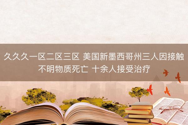 久久久一区二区三区 美国新墨西哥州三人因接触不明物质死亡 十余人接受治疗