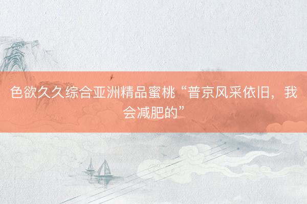 色欲久久综合亚洲精品蜜桃 “普京风采依旧，我会减肥的”