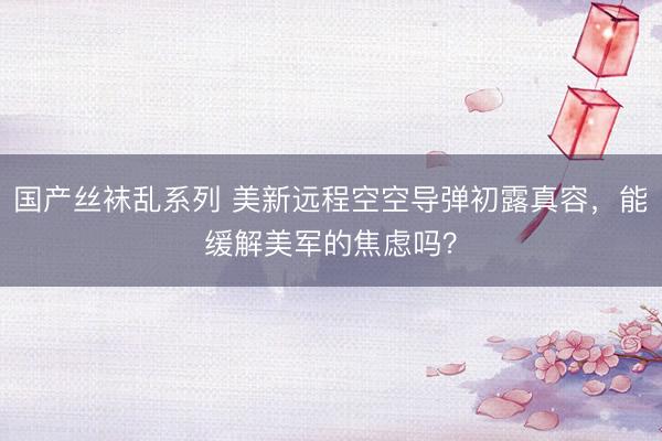 国产丝袜乱系列 美新远程空空导弹初露真容，能缓解美军的焦虑吗？