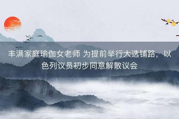 丰满家庭瑜伽女老师 为提前举行大选铺路，以色列议员初步同意解散议会