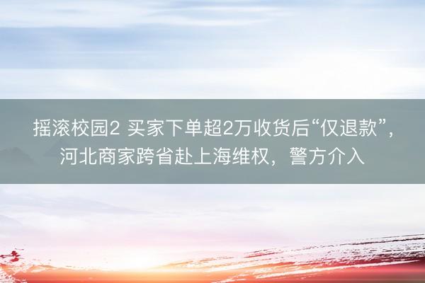 摇滚校园2 买家下单超2万收货后“仅退款”，河北商家跨省赴上海维权，警方介入