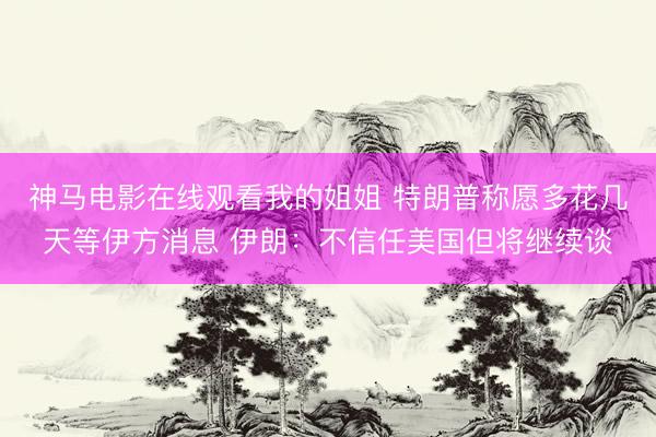 神马电影在线观看我的姐姐 特朗普称愿多花几天等伊方消息 伊朗：不信任美国但将继续谈