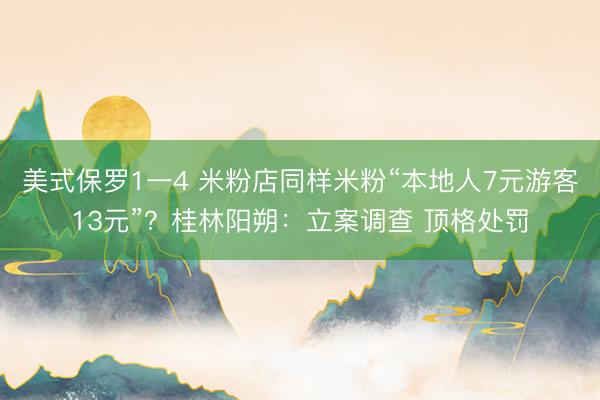 美式保罗1一4 米粉店同样米粉“本地人7元游客13元”？桂林阳朔：立案调查 顶格处罚