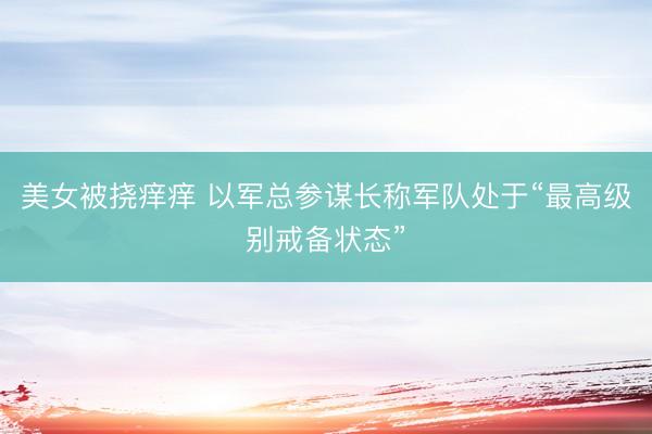美女被挠痒痒 以军总参谋长称军队处于“最高级别戒备状态”