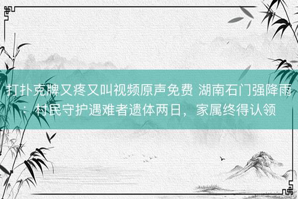 打扑克牌又疼又叫视频原声免费 湖南石门强降雨：村民守护遇难者遗体两日，家属终得认领‌