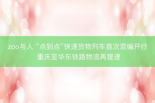 zoo与人 “点到点”快速货物列车首次混编开行 重庆至华东铁路物流再提速