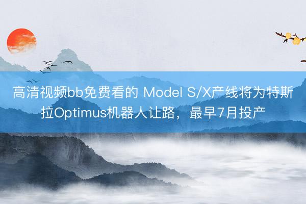 高清视频bb免费看的 Model S/X产线将为特斯拉Optimus机器人让路，最早7月投产