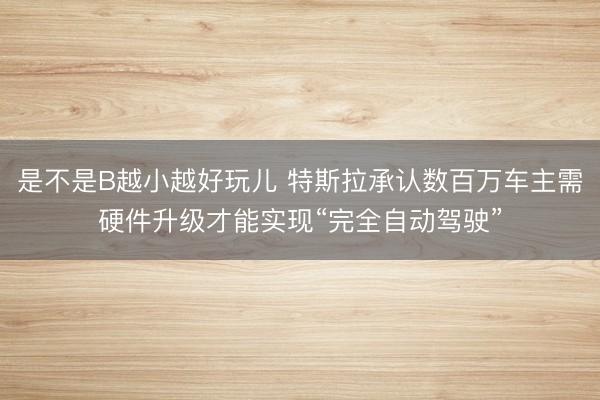 是不是B越小越好玩儿 特斯拉承认数百万车主需硬件升级才能实现“完全自动驾驶”