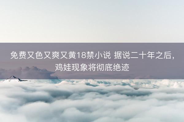 免费又色又爽又黄18禁小说 据说二十年之后，鸡娃现象将彻底绝迹