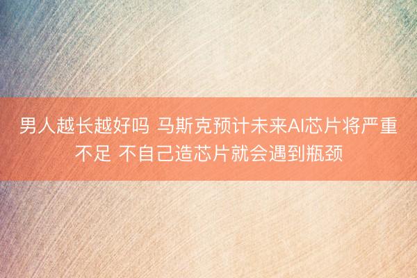 男人越长越好吗 马斯克预计未来AI芯片将严重不足 不自己造芯片就会遇到瓶颈