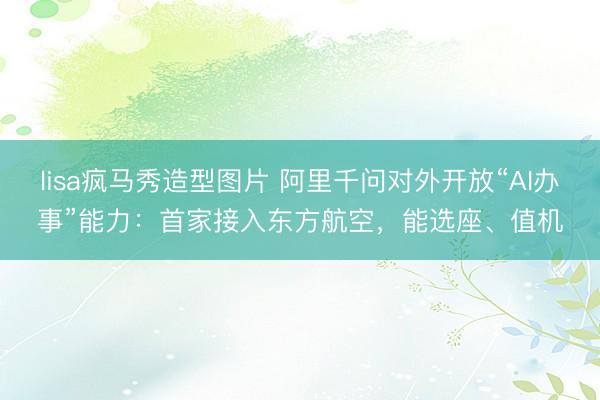 lisa疯马秀造型图片 阿里千问对外开放“AI办事”能力：首家接入东方航空，能选座、值机