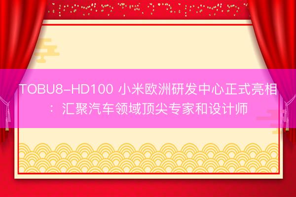 TOBU8-HD100 小米欧洲研发中心正式亮相：汇聚汽车领域顶尖专家和设计师