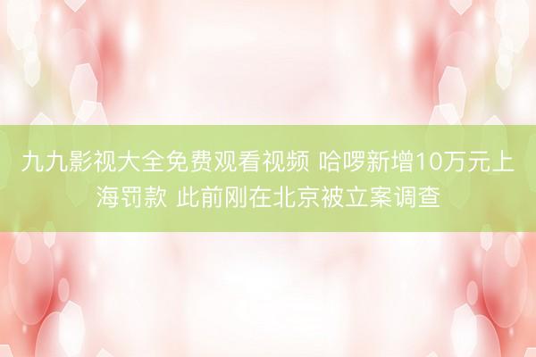 九九影视大全免费观看视频 哈啰新增10万元上海罚款 此前刚在北京被立案调查