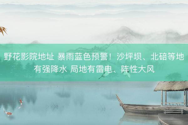 野花影院地址 暴雨蓝色预警！沙坪坝、北碚等地有强降水 局地有雷电、阵性大风