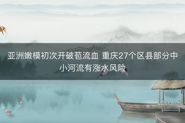 亚洲嫩模初次开破苞流血 重庆27个区县部分中小河流有涨水风险