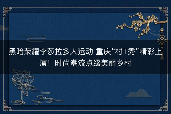 黑暗荣耀李莎拉多人运动 重庆“村T秀”精彩上演!时尚潮流点缀美丽乡村