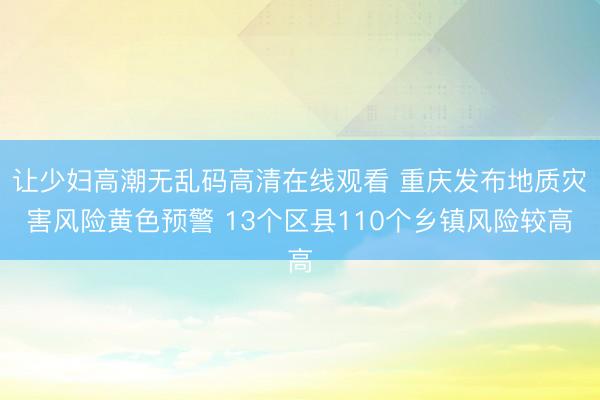 让少妇高潮无乱码高清在线观看 重庆发布地质灾害风险黄色预警 13个区县110个乡镇风险较高