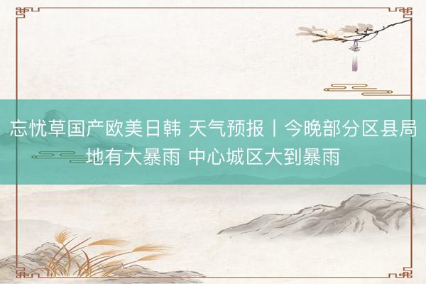 忘忧草国产欧美日韩 天气预报丨今晚部分区县局地有大暴雨 中心城区大到暴雨