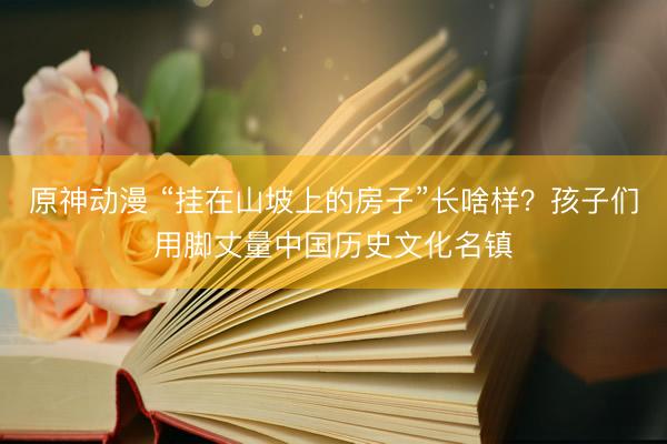 原神动漫 “挂在山坡上的房子”长啥样？孩子们用脚丈量中国历史文化名镇