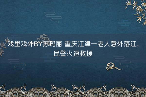 戏里戏外BY苏玛丽 重庆江津一老人意外落江，民警火速救援