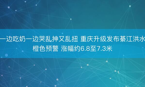 一边吃奶一边哭乱抻又乱扭 重庆升级发布綦江洪水橙色预警 涨幅约6.8至7.3米