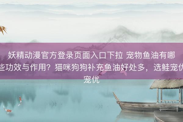 妖精动漫官方登录页面入口下拉 宠物鱼油有哪些功效与作用？猫咪狗狗补充鱼油好处多，选鲑宠优