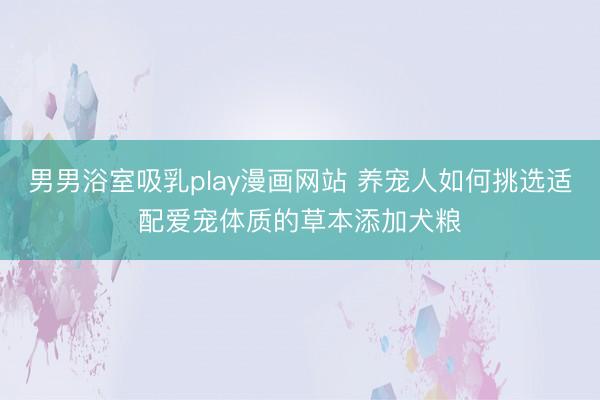 男男浴室吸乳play漫画网站 养宠人如何挑选适配爱宠体质的草本添加犬粮