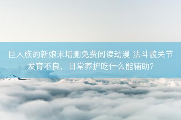 巨人族的新娘未增删免费阅读动漫 法斗髋关节发育不良，日常养护吃什么能辅助？
