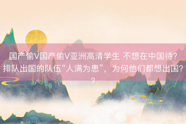 国产偷V国产偷V亚洲高清学生 不想在中国待？排队出国的队伍“人满为患”，为何他们都想出国？