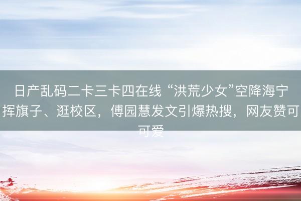 日产乱码二卡三卡四在线 “洪荒少女”空降海宁，挥旗子、逛校区，傅园慧发文引爆热搜，网友赞可爱