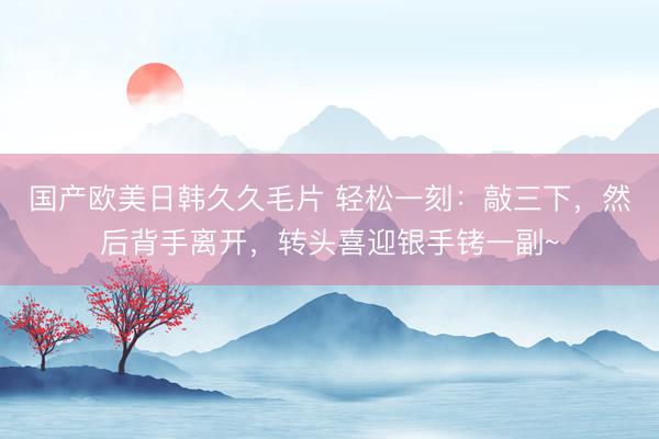 国产欧美日韩久久毛片 轻松一刻:敲三下,然后背手离开,转头喜迎银手铐一副~