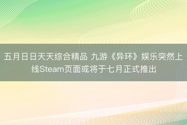 五月日日天天综合精品 九游《异环》娱乐突然上线Steam页面或将于七月正式推出