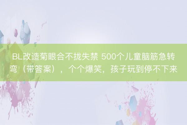 BL改造菊眼合不拢失禁 500个儿童脑筋急转弯(带答案),个个爆笑,孩子玩到停不下来