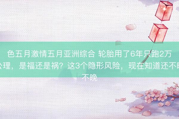 色五月激情五月亚洲综合 轮胎用了6年只跑2万公理,是福还是祸?这3个隐形风险,现在知道还不晚