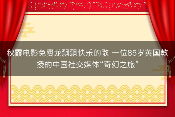 秋霞电影免费龙飘飘快乐的歌 一位85岁英国教授的中国社交媒体“奇幻之旅”
