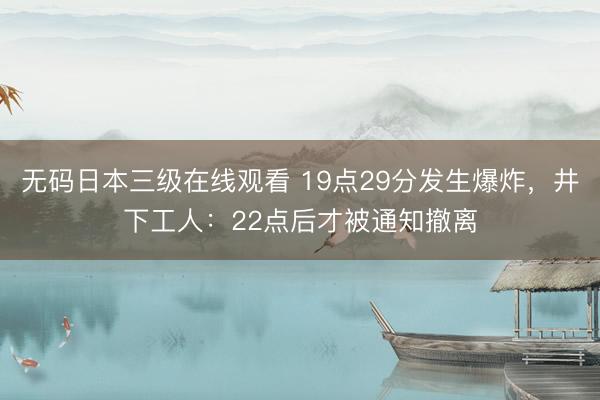 无码日本三级在线观看 19点29分发生爆炸，井下工人：22点后才被通知撤离