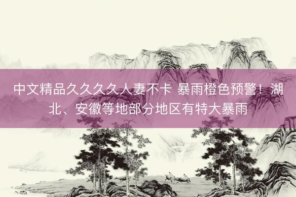 中文精品久久久久人妻不卡 暴雨橙色预警！湖北、安徽等地部分地区有特大暴雨