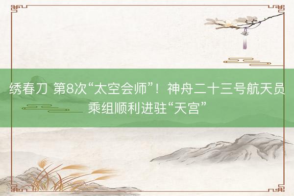 绣春刀 第8次“太空会师”！神舟二十三号航天员乘组顺利进驻“天宫”