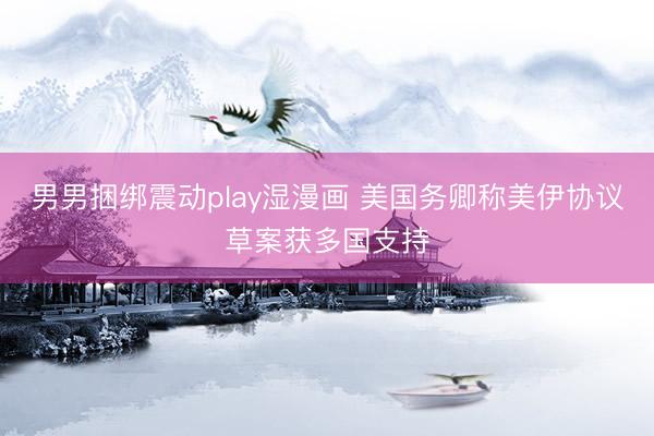 男男捆绑震动play湿漫画 美国务卿称美伊协议草案获多国支持