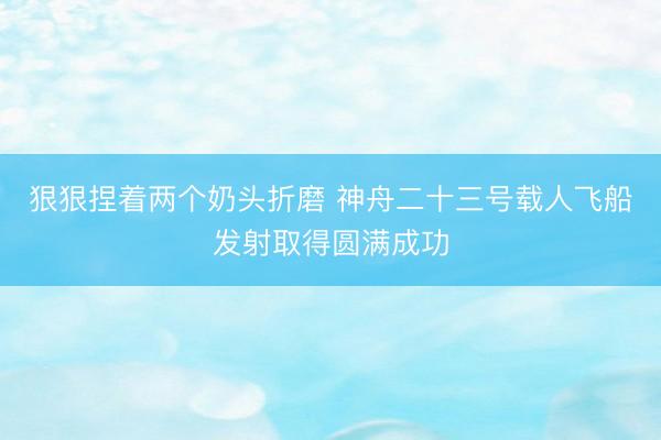 狠狠捏着两个奶头折磨 神舟二十三号载人飞船发射取得圆满成功