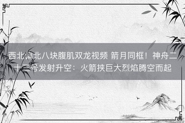 西北偏北八块腹肌双龙视频 箭月同框！神舟二十三号发射升空：火箭挟巨大烈焰腾空而起