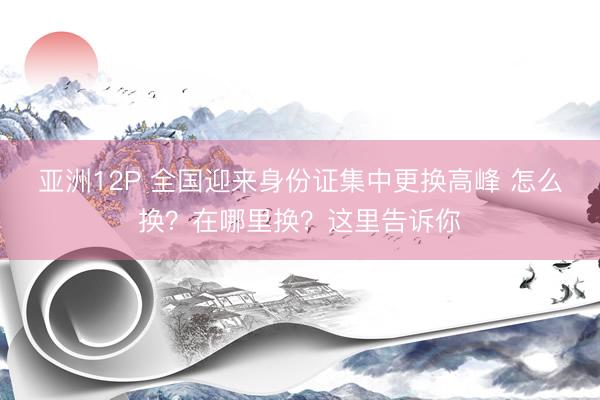 亚洲12P 全国迎来身份证集中更换高峰 怎么换？在哪里换？这里告诉你