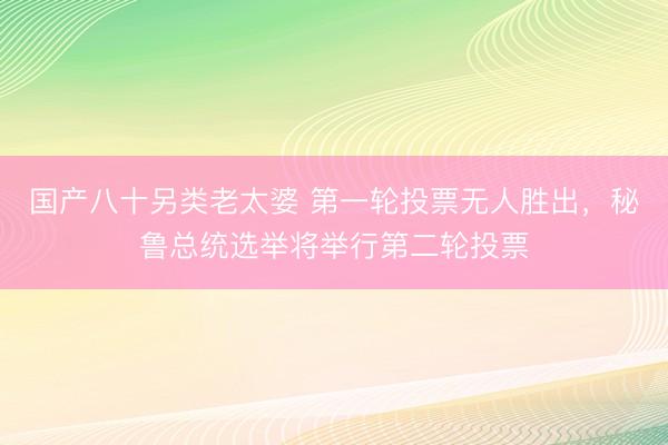 国产八十另类老太婆 第一轮投票无人胜出，秘鲁总统选举将举行第二轮投票