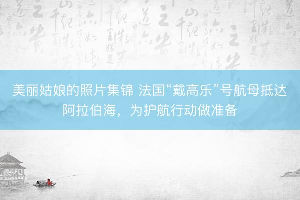 美丽姑娘的照片集锦 法国“戴高乐”号航母抵达阿拉伯海，为护航行动做准备