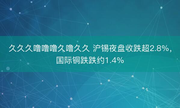 久久久噜噜噜久噜久久 沪锡夜盘收跌超2.8%，国际铜跌跌约1.4%