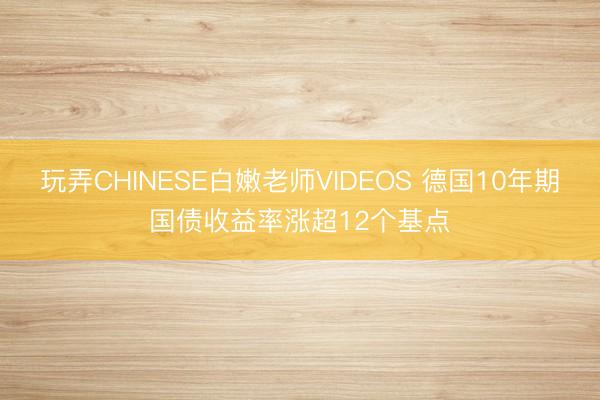 玩弄CHINESE白嫩老师VIDEOS 德国10年期国债收益率涨超12个基点