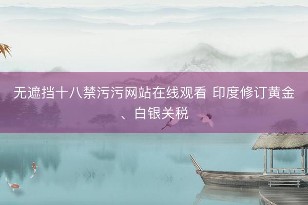 无遮挡十八禁污污网站在线观看 印度修订黄金、白银关税